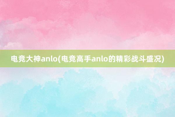 电竞大神anlo(电竞高手anlo的精彩战斗盛况)