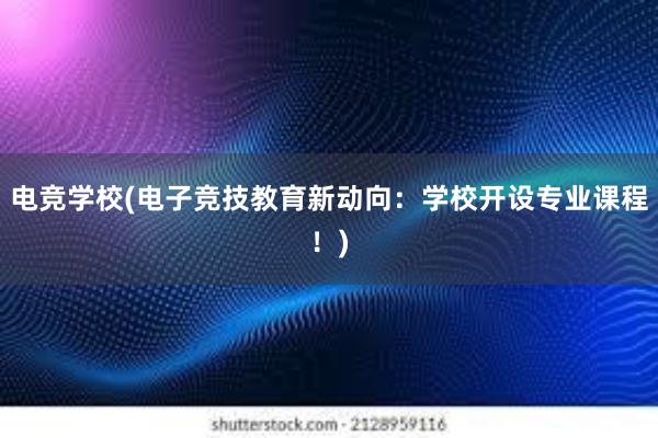 电竞学校(电子竞技教育新动向：学校开设专业课程！)