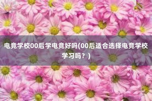 电竞学校00后学电竞好吗(00后适合选择电竞学校学习吗？)