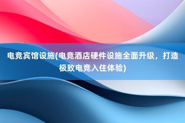 电竞宾馆设施(电竞酒店硬件设施全面升级，打造极致电竞入住体验)