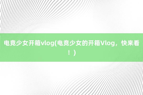 电竞少女开箱vlog(电竞少女的开箱Vlog，快来看！)