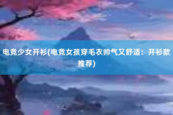 电竞少女开衫(电竞女孩穿毛衣帅气又舒适：开衫款推荐)