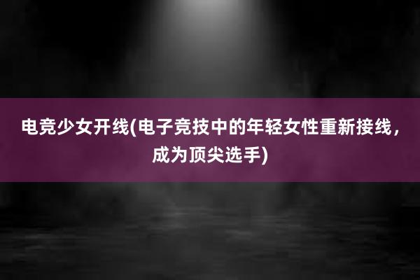 电竞少女开线(电子竞技中的年轻女性重新接线，成为顶尖选手)