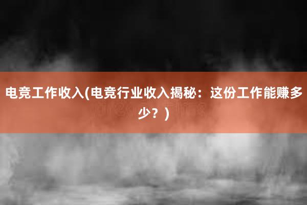 电竞工作收入(电竞行业收入揭秘：这份工作能赚多少？)