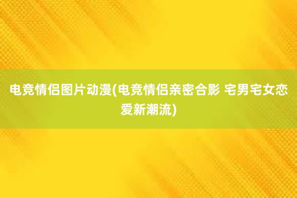 电竞情侣图片动漫(电竞情侣亲密合影 宅男宅女恋爱新潮流)