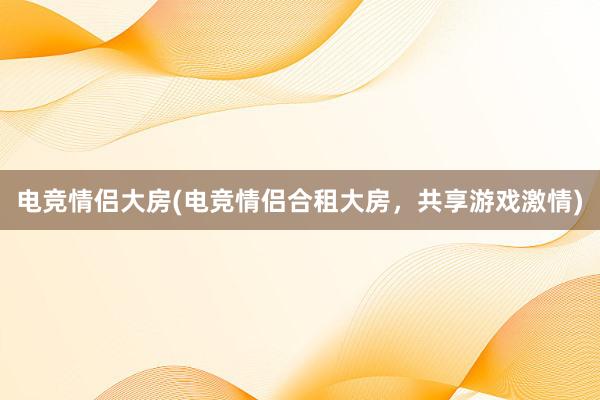 电竞情侣大房(电竞情侣合租大房，共享游戏激情)