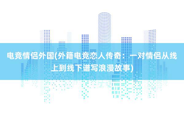 电竞情侣外国(外籍电竞恋人传奇：一对情侣从线上到线下谱写浪漫故事)