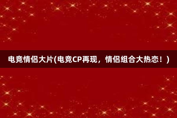 电竞情侣大片(电竞CP再现，情侣组合大热恋！)