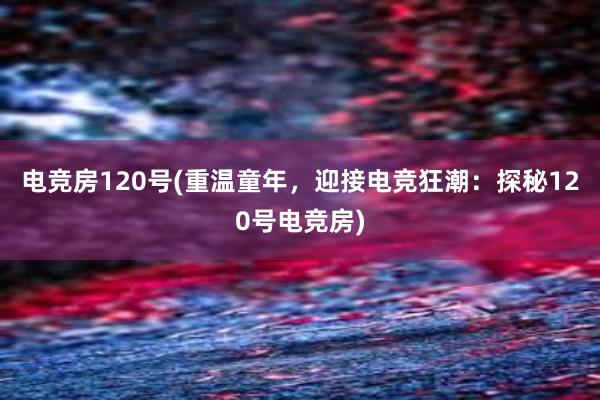 电竞房120号(重温童年，迎接电竞狂潮：探秘120号电竞房)