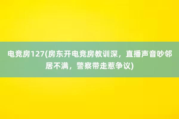 电竞房127(房东开电竞房教训深，直播声音吵邻居不满，警察带走惹争议)