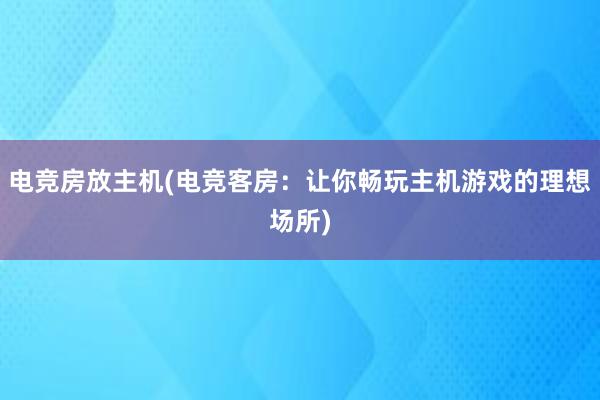 电竞房放主机(电竞客房：让你畅玩主机游戏的理想场所)