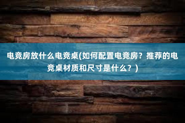 电竞房放什么电竞桌(如何配置电竞房？推荐的电竞桌材质和尺寸是什么？)