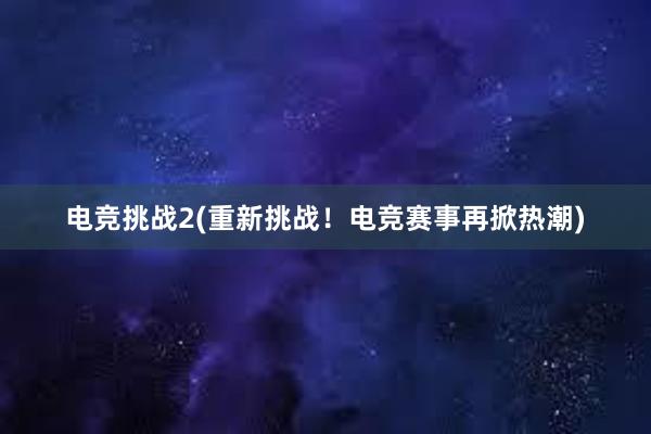 电竞挑战2(重新挑战！电竞赛事再掀热潮)