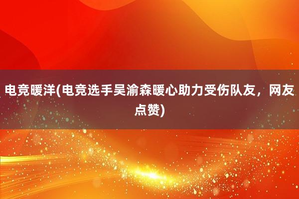 电竞暖洋(电竞选手吴渝森暖心助力受伤队友，网友点赞)