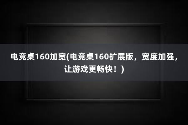 电竞桌160加宽(电竞桌160扩展版，宽度加强，让游戏更畅快！)