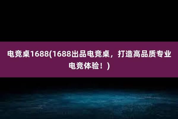 电竞桌1688(1688出品电竞桌，打造高品质专业电竞体验！)