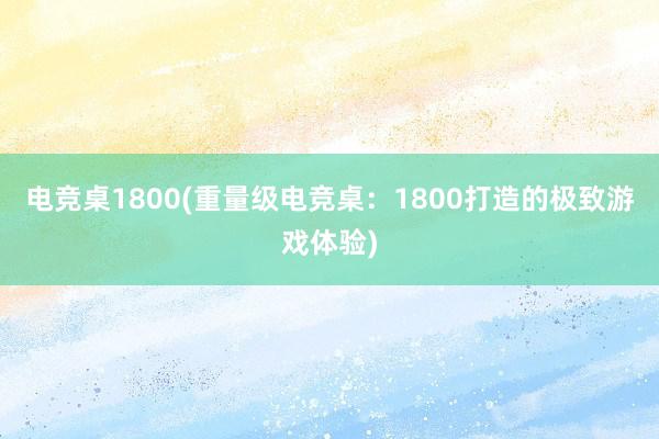 电竞桌1800(重量级电竞桌：1800打造的极致游戏体验)