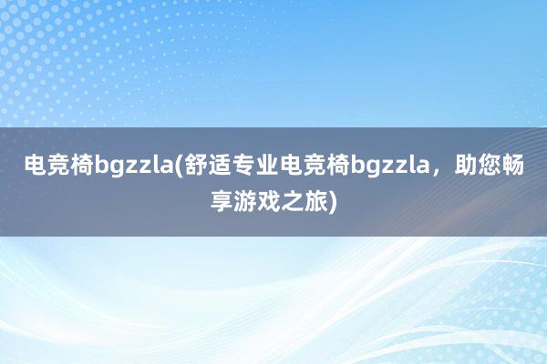 电竞椅bgzzla(舒适专业电竞椅bgzzla，助您畅享游戏之旅)