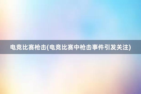 电竞比赛枪击(电竞比赛中枪击事件引发关注)