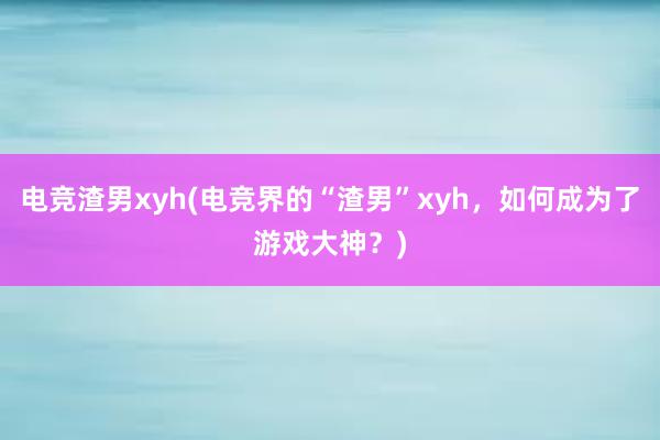 电竞渣男xyh(电竞界的“渣男”xyh，如何成为了游戏大神？)