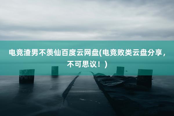 电竞渣男不羡仙百度云网盘(电竞败类云盘分享，不可思议！)