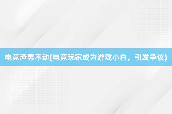 电竞渣男不动(电竞玩家成为游戏小白，引发争议)