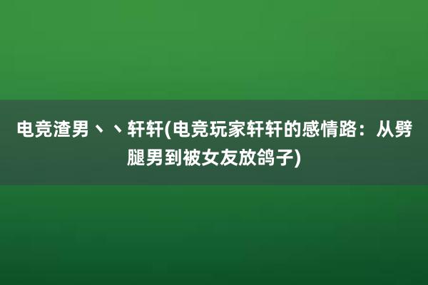 电竞渣男丶丶轩轩(电竞玩家轩轩的感情路：从劈腿男到被女友放鸽子)