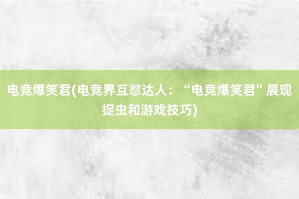电竞爆笑君(电竞界互怼达人：“电竞爆笑君”展现捉虫和游戏技巧)