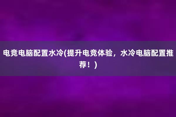 电竞电脑配置水冷(提升电竞体验，水冷电脑配置推荐！)