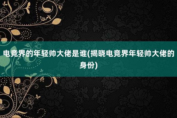 电竞界的年轻帅大佬是谁(揭晓电竞界年轻帅大佬的身份)