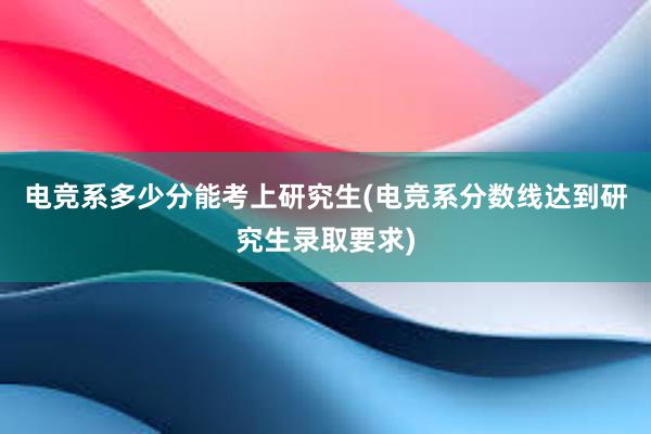 电竞系多少分能考上研究生(电竞系分数线达到研究生录取要求)