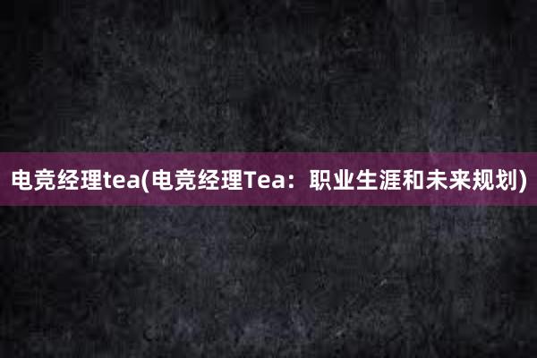 电竞经理tea(电竞经理Tea：职业生涯和未来规划)