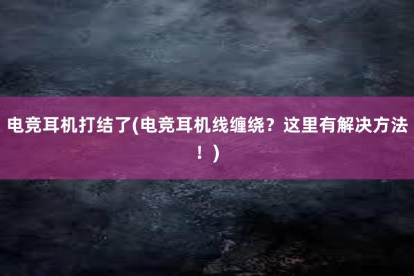 电竞耳机打结了(电竞耳机线缠绕？这里有解决方法！)