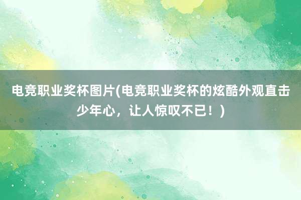 电竞职业奖杯图片(电竞职业奖杯的炫酷外观直击少年心，让人惊叹不已！)