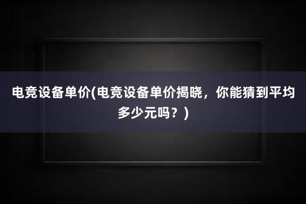 电竞设备单价(电竞设备单价揭晓，你能猜到平均多少元吗？)