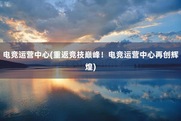 电竞运营中心(重返竞技巅峰！电竞运营中心再创辉煌)