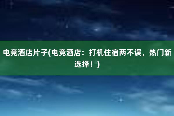 电竞酒店片子(电竞酒店：打机住宿两不误，热门新选择！)