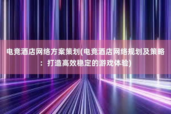 电竞酒店网络方案策划(电竞酒店网络规划及策略：打造高效稳定的游戏体验)