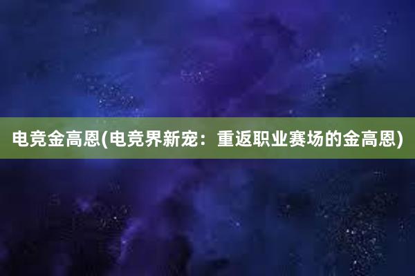 电竞金高恩(电竞界新宠：重返职业赛场的金高恩)