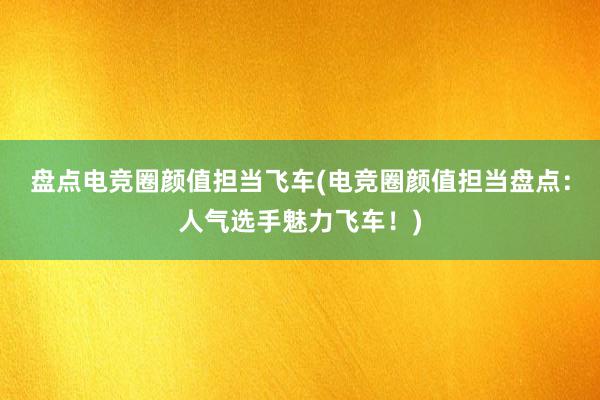 盘点电竞圈颜值担当飞车(电竞圈颜值担当盘点：人气选手魅力飞车！)