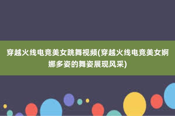 穿越火线电竞美女跳舞视频(穿越火线电竞美女婀娜多姿的舞姿展现风采)