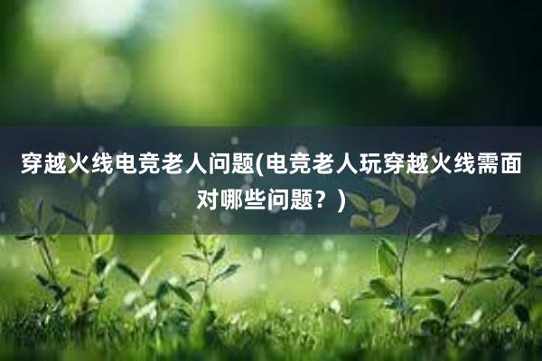 穿越火线电竞老人问题(电竞老人玩穿越火线需面对哪些问题？)