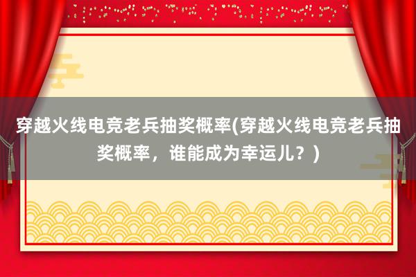 穿越火线电竞老兵抽奖概率(穿越火线电竞老兵抽奖概率，谁能成为幸运儿？)