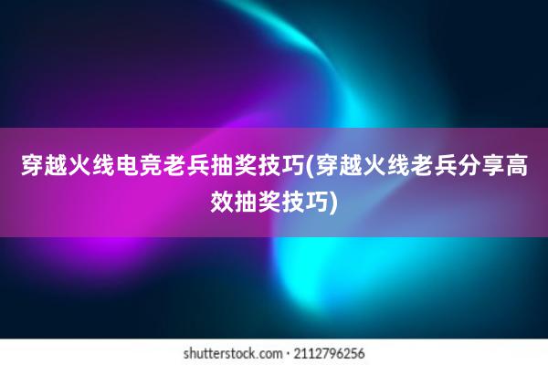 穿越火线电竞老兵抽奖技巧(穿越火线老兵分享高效抽奖技巧)