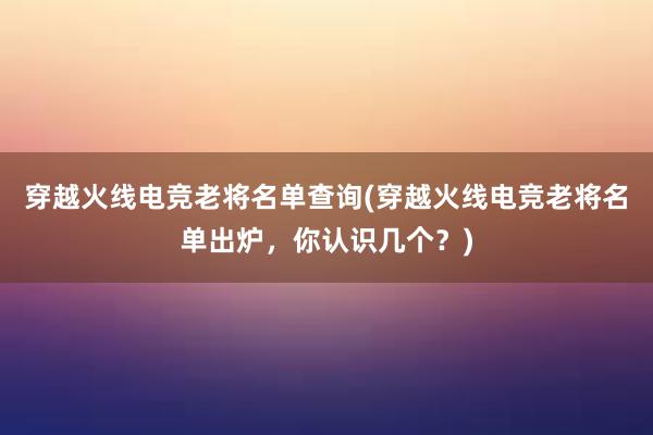 穿越火线电竞老将名单查询(穿越火线电竞老将名单出炉，你认识几个？)