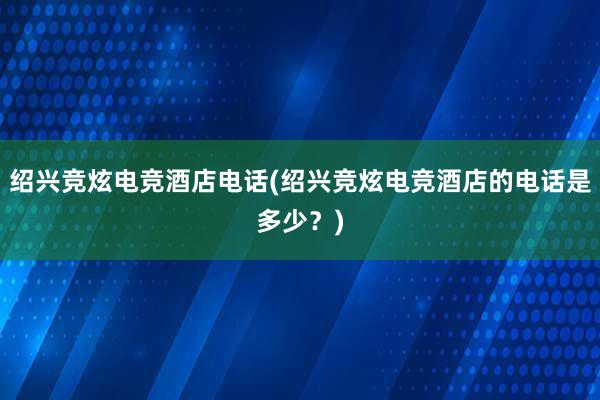 绍兴竞炫电竞酒店电话(绍兴竞炫电竞酒店的电话是多少？)