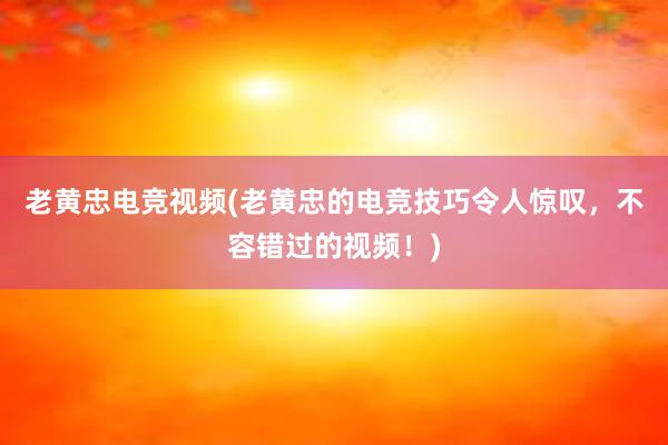 老黄忠电竞视频(老黄忠的电竞技巧令人惊叹，不容错过的视频！)