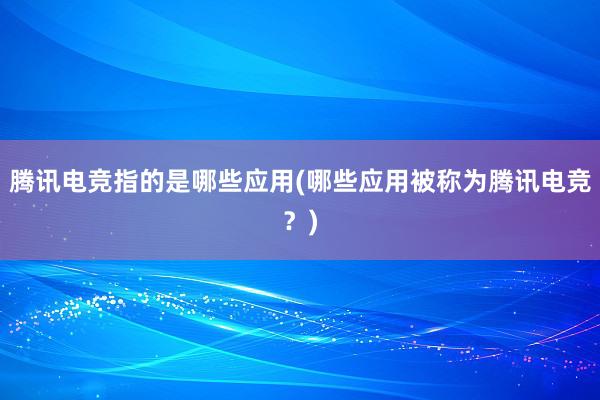 腾讯电竞指的是哪些应用(哪些应用被称为腾讯电竞？)