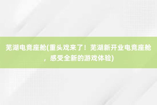 芜湖电竞座舱(重头戏来了！芜湖新开业电竞座舱，感受全新的游戏体验)