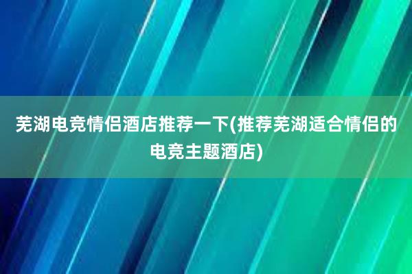 芜湖电竞情侣酒店推荐一下(推荐芜湖适合情侣的电竞主题酒店)